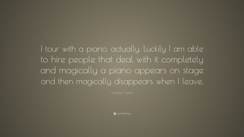 Vanessa Carlton Quote: “I tour with a piano, actually. Luckily I am able to hire people that deal with it completely and magically a piano appears on stage and then magically disappears when I leave.”