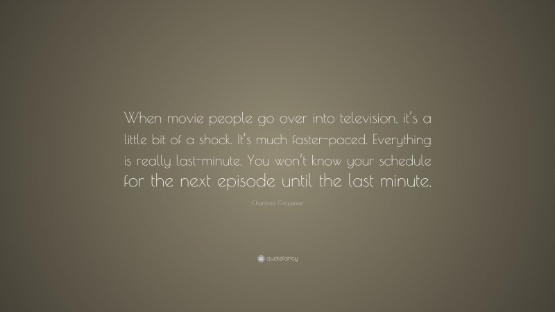 Charisma Carpenter Quote: “When movie people go over into television, it’s a little bit of a shock. It’s much faster-paced. Everything is really last-minute. You won’t know your schedule for the next episode until the last minute.”