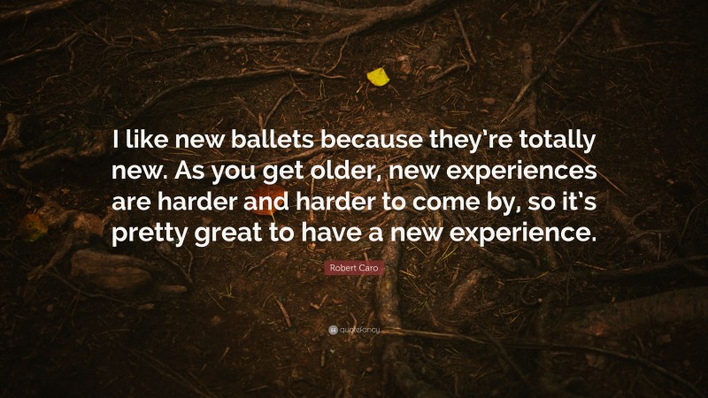 Robert Caro Quote: “I like new ballets because they’re totally new. As you get older, new experiences are harder and harder to come by, so it’s pretty great to have a new experience.”