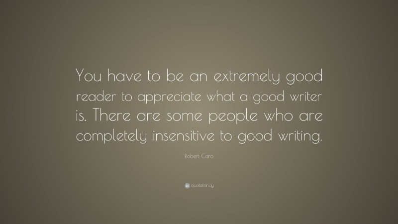 Robert Caro Quote: “You have to be an extremely good reader to appreciate what a good writer is. There are some people who are completely insensitive to good writing.”