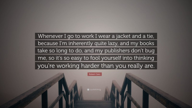 Robert Caro Quote: “Whenever I go to work I wear a jacket and a tie, because I’m inherently quite lazy, and my books take so long to do, and my publishers don’t bug me, so it’s so easy to fool yourself into thinking you’re working harder than you really are.”