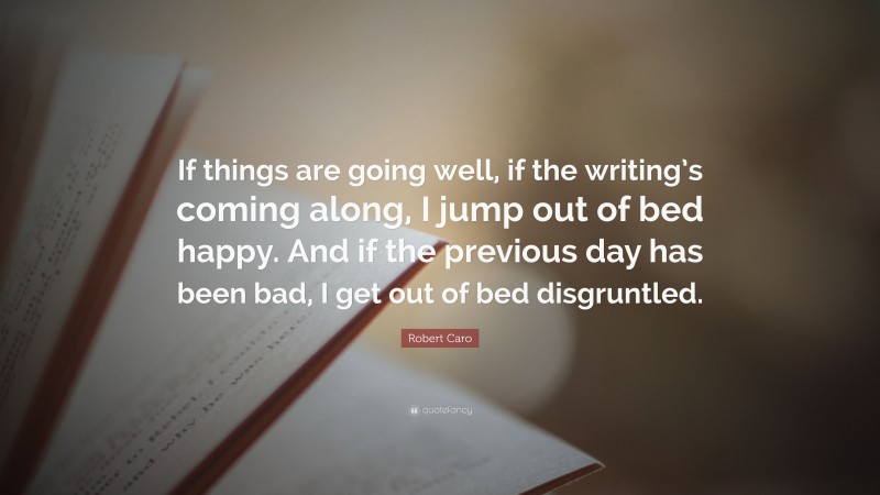 Robert Caro Quote: “If things are going well, if the writing’s coming along, I jump out of bed happy. And if the previous day has been bad, I get out of bed disgruntled.”