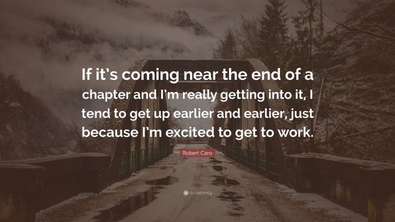 Robert Caro Quote: “If it’s coming near the end of a chapter and I’m really getting into it, I tend to get up earlier and earlier, just because I’m excited to get to work.”