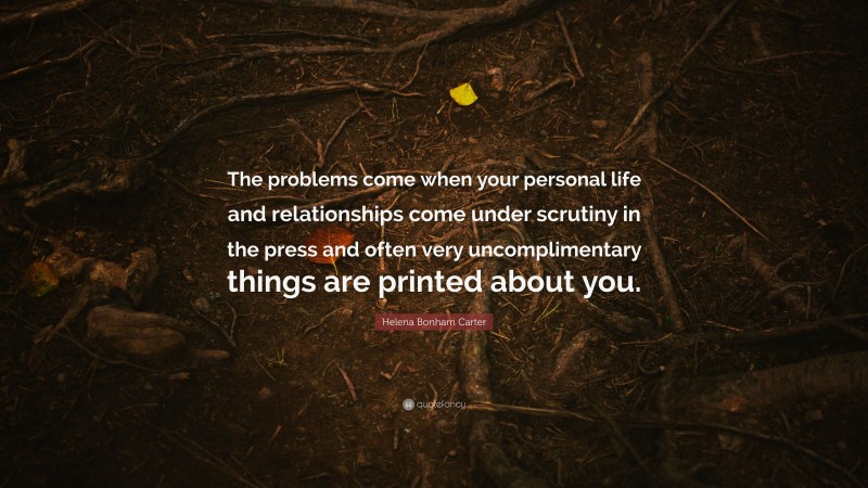 Helena Bonham Carter Quote: “The problems come when your personal life and relationships come under scrutiny in the press and often very uncomplimentary things are printed about you.”
