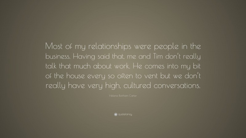 Helena Bonham Carter Quote: “Most of my relationships were people in the business. Having said that, me and Tim don’t really talk that much about work. He comes into my bit of the house every so often to vent but we don’t really have very high, cultured conversations.”
