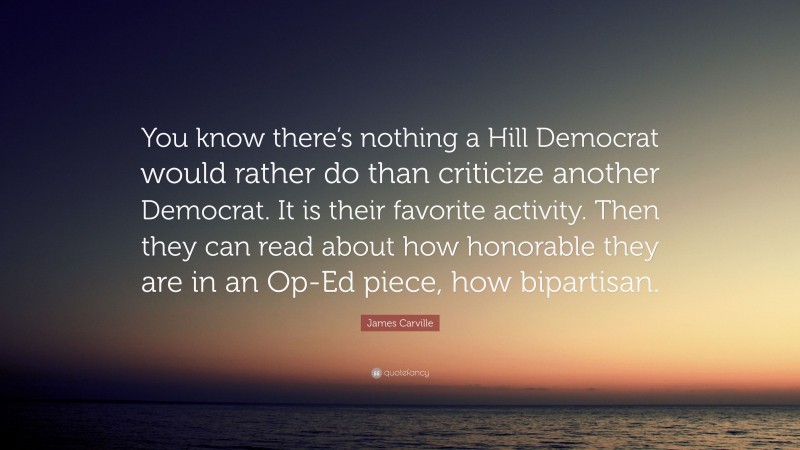 James Carville Quote: “You know there’s nothing a Hill Democrat would rather do than criticize another Democrat. It is their favorite activity. Then they can read about how honorable they are in an Op-Ed piece, how bipartisan.”