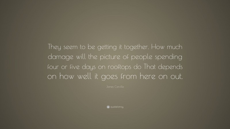 James Carville Quote: “They seem to be getting it together. How much damage will the picture of people spending four or five days on rooftops do That depends on how well it goes from here on out.”