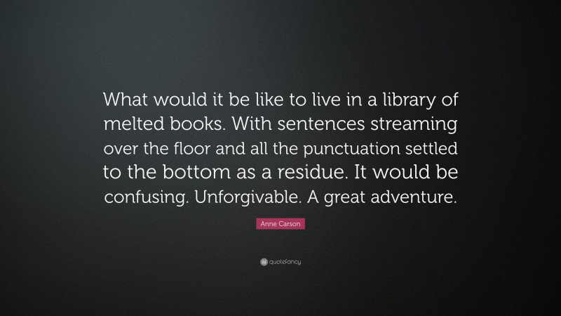 Anne Carson Quote: “What would it be like to live in a library of melted books. With sentences streaming over the floor and all the punctuation settled to the bottom as a residue. It would be confusing. Unforgivable. A great adventure.”