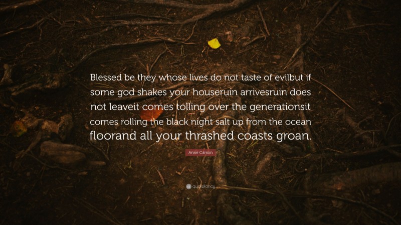 Anne Carson Quote: “Blessed be they whose lives do not taste of evilbut if some god shakes your houseruin arrivesruin does not leaveit comes tolling over the generationsit comes rolling the black night salt up from the ocean floorand all your thrashed coasts groan.”