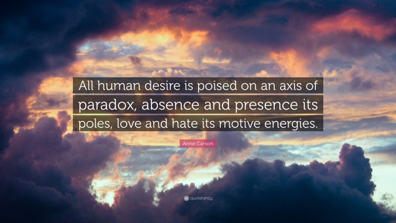 Anne Carson Quote: “All human desire is poised on an axis of paradox, absence and presence its poles, love and hate its motive energies.”