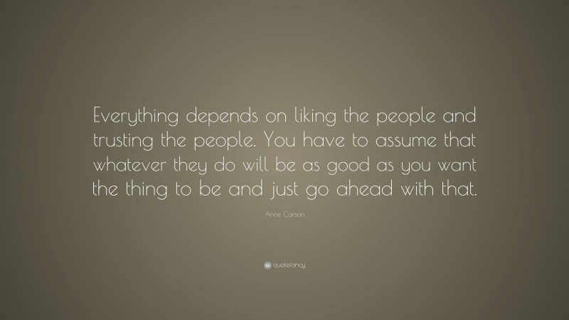 Anne Carson Quote: “Everything depends on liking the people and trusting the people. You have to assume that whatever they do will be as good as you want the thing to be and just go ahead with that.”