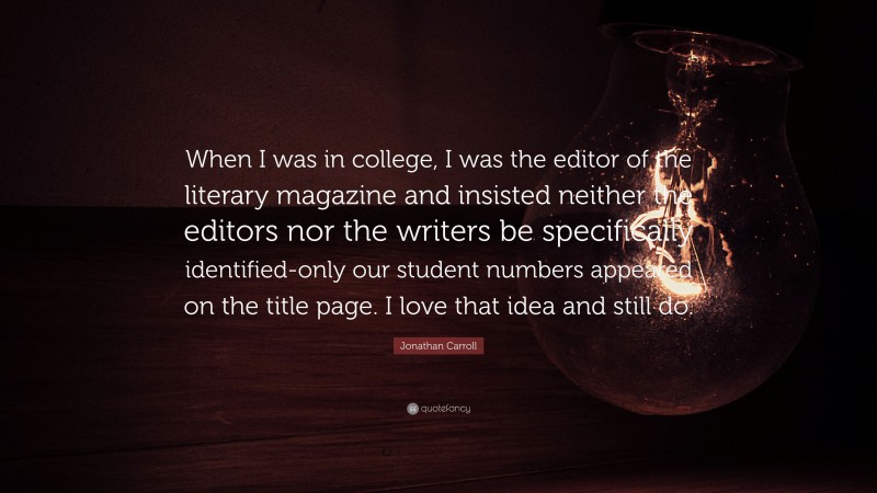 Jonathan Carroll Quote: “When I was in college, I was the editor of the literary magazine and insisted neither the editors nor the writers be specifically identified-only our student numbers appeared on the title page. I love that idea and still do.”