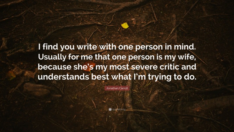 Jonathan Carroll Quote: “I find you write with one person in mind. Usually for me that one person is my wife, because she’s my most severe critic and understands best what I’m trying to do.”
