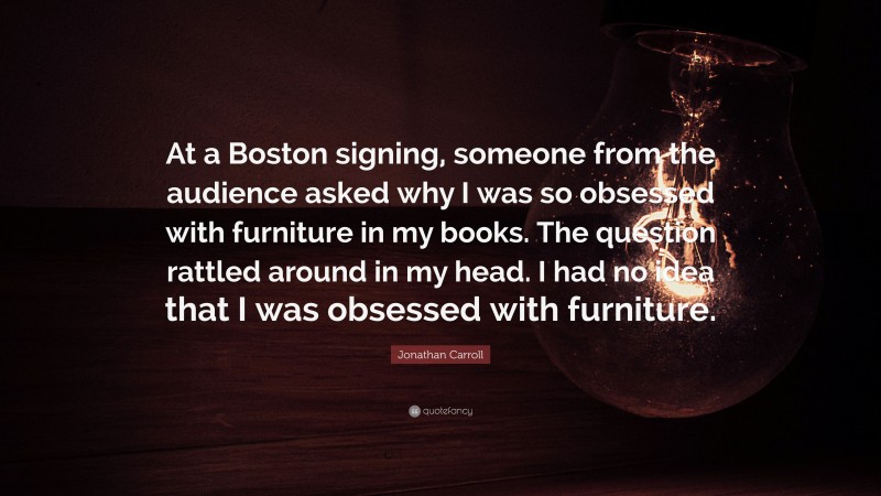 Jonathan Carroll Quote: “At a Boston signing, someone from the audience asked why I was so obsessed with furniture in my books. The question rattled around in my head. I had no idea that I was obsessed with furniture.”