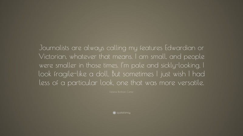 Helena Bonham Carter Quote: “Journalists are always calling my features Edwardian or Victorian, whatever that means. I am small, and people were smaller in those times. I’m pale and sickly-looking. I look fragile-like a doll. But sometimes I just wish I had less of a particular look, one that was more versatile.”