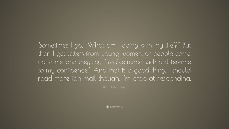 Helena Bonham Carter Quote: “Sometimes I go, “What am I doing with my life?” But then I get letters from young women, or people come up to me, and they say, “You’ve made such a difference to my confidence.” And that is a good thing. I should read more fan mail though. I’m crap at responding.”