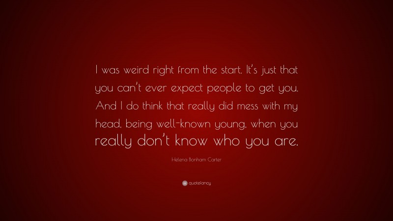 Helena Bonham Carter Quote: “I was weird right from the start. It’s just that you can’t ever expect people to get you. And I do think that really did mess with my head, being well-known young, when you really don’t know who you are.”