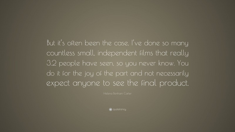Helena Bonham Carter Quote: “But it’s often been the case, I’ve done so many countless small, independent films that really 3.2 people have seen, so you never know. You do it for the joy of the part and not necessarily expect anyone to see the final product.”