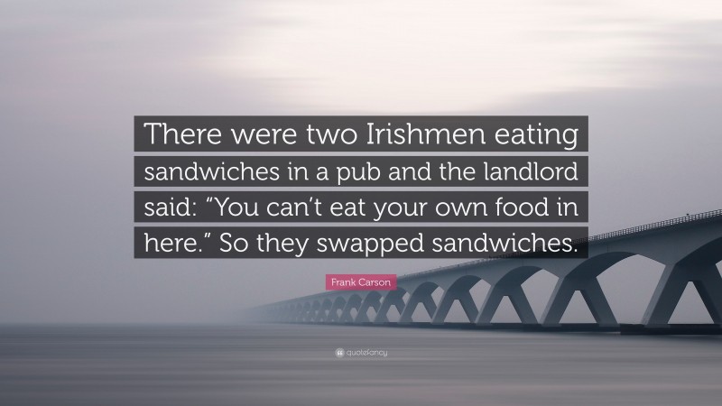 Frank Carson Quote: “There were two Irishmen eating sandwiches in a pub and the landlord said: “You can’t eat your own food in here.” So they swapped sandwiches.”