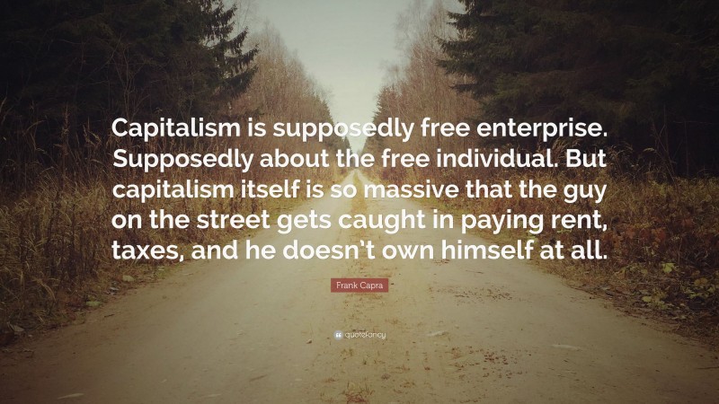 Frank Capra Quote: “Capitalism is supposedly free enterprise. Supposedly about the free individual. But capitalism itself is so massive that the guy on the street gets caught in paying rent, taxes, and he doesn’t own himself at all.”