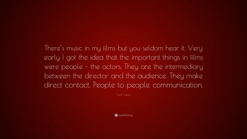 Frank Capra Quote: “There’s music in my films but you seldom hear it. Very early I got the idea that the important things in films were people – the actors. They are the intermediary between the director and the audience. They make direct contact. People to people communication.”