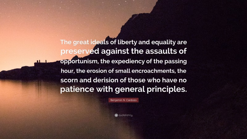 Benjamin N. Cardozo Quote: “The great ideals of liberty and equality are preserved against the assaults of opportunism, the expediency of the passing hour, the erosion of small encroachments, the scorn and derision of those who have no patience with general principles.”