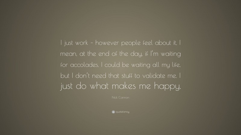 Nick Cannon Quote: “I just work – however people feel about it, I mean, at the end of the day, if I’m waiting for accolades, I could be waiting all my life, but I don’t need that stuff to validate me. I just do what makes me happy.”
