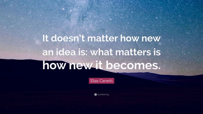 Elias Canetti Quote: “It doesn’t matter how new an idea is: what matters is how new it becomes.”
