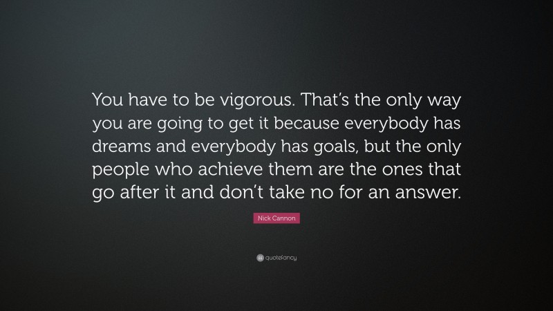 Nick Cannon Quote: “You have to be vigorous. That’s the only way you are going to get it because everybody has dreams and everybody has goals, but the only people who achieve them are the ones that go after it and don’t take no for an answer.”