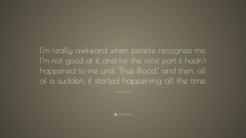 Lizzy Caplan Quote: “I’m really awkward when people recognize me. I’m not good at it, and for the most part it hadn’t happened to me until ‘True Blood,’ and then, all of a sudden, it started happening all the time.”
