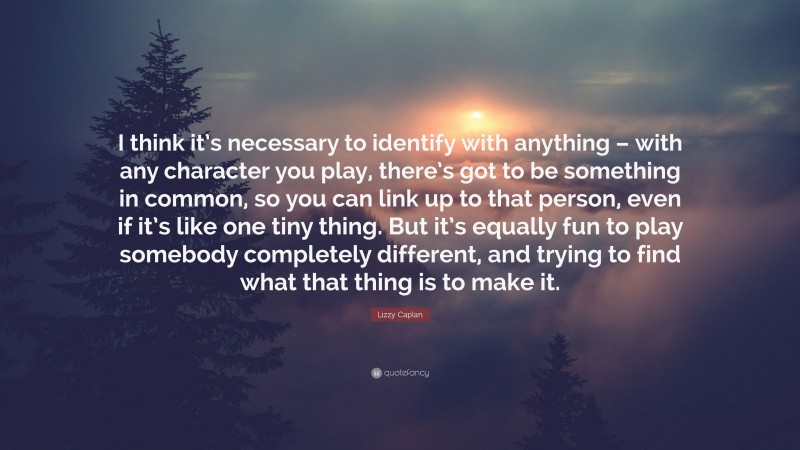 Lizzy Caplan Quote: “I think it’s necessary to identify with anything – with any character you play, there’s got to be something in common, so you can link up to that person, even if it’s like one tiny thing. But it’s equally fun to play somebody completely different, and trying to find what that thing is to make it.”