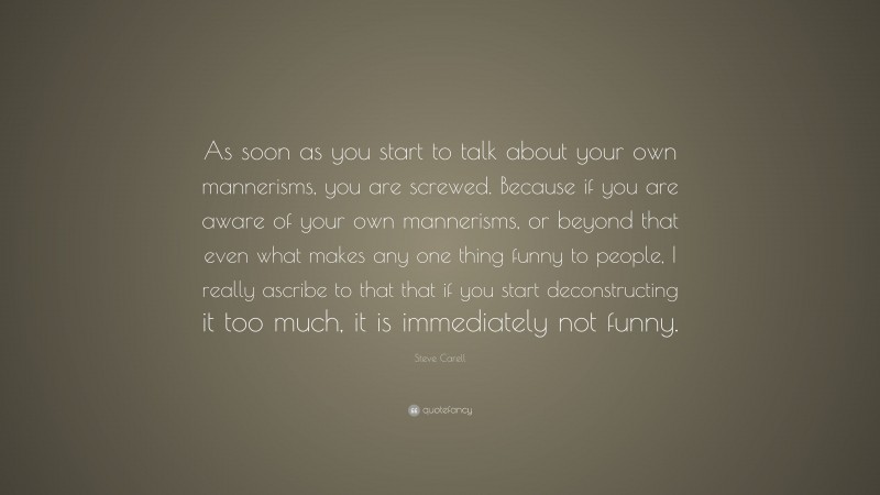 Steve Carell Quote: “As soon as you start to talk about your own mannerisms, you are screwed. Because if you are aware of your own mannerisms, or beyond that even what makes any one thing funny to people, I really ascribe to that that if you start deconstructing it too much, it is immediately not funny.”