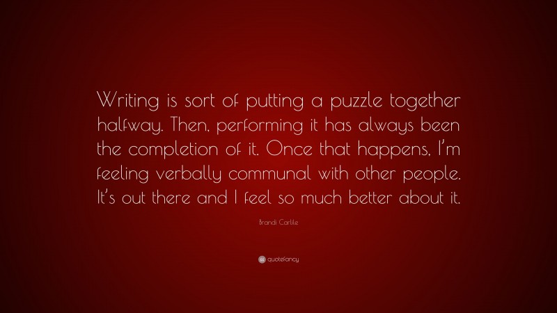 Brandi Carlile Quote: “Writing is sort of putting a puzzle together halfway. Then, performing it has always been the completion of it. Once that happens, I’m feeling verbally communal with other people. It’s out there and I feel so much better about it.”