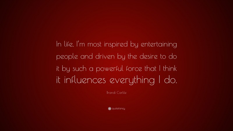 Brandi Carlile Quote: “In life, I’m most inspired by entertaining people and driven by the desire to do it by such a powerful force that I think it influences everything I do.”