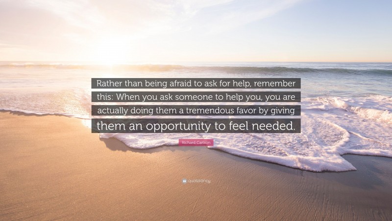 Richard Carlson Quote: “Rather than being afraid to ask for help, remember this: When you ask someone to help you, you are actually doing them a tremendous favor by giving them an opportunity to feel needed.”