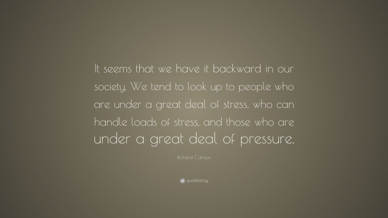 Richard Carlson Quote: “It seems that we have it backward in our society. We tend to look up to people who are under a great deal of stress, who can handle loads of stress, and those who are under a great deal of pressure.”