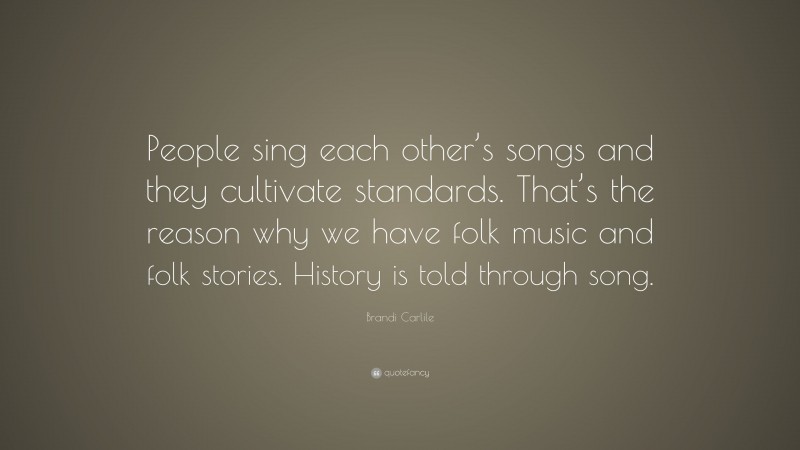 Brandi Carlile Quote: “People sing each other’s songs and they cultivate standards. That’s the reason why we have folk music and folk stories. History is told through song.”