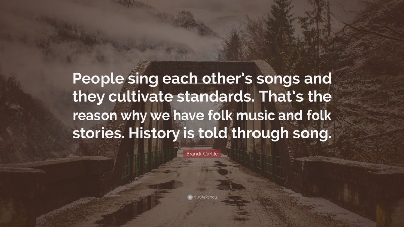 Brandi Carlile Quote: “People sing each other’s songs and they cultivate standards. That’s the reason why we have folk music and folk stories. History is told through song.”