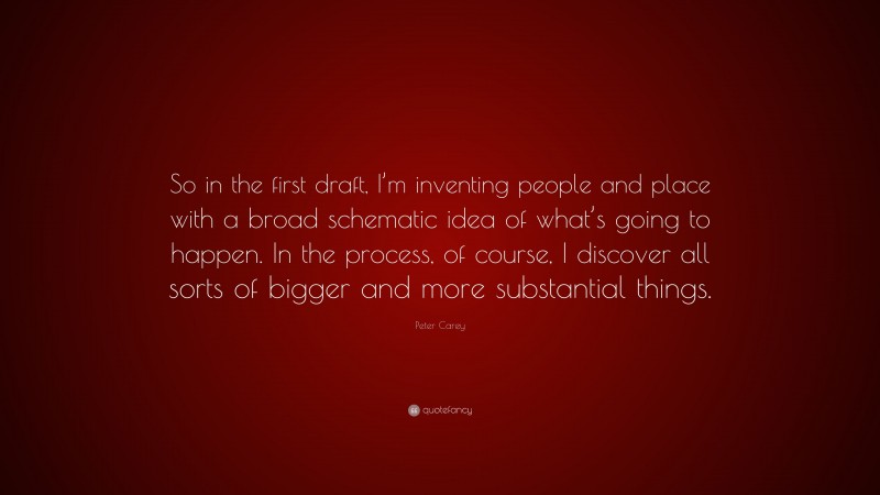 Peter Carey Quote: “So in the first draft, I’m inventing people and place with a broad schematic idea of what’s going to happen. In the process, of course, I discover all sorts of bigger and more substantial things.”