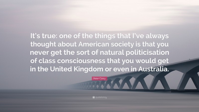 Peter Carey Quote: “It’s true: one of the things that I’ve always thought about American society is that you never get the sort of natural politicisation of class consciousness that you would get in the United Kingdom or even in Australia.”