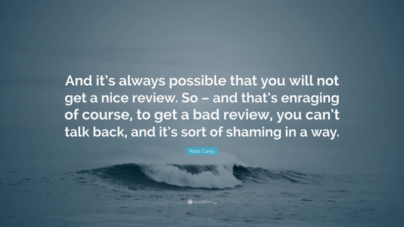 Peter Carey Quote: “And it’s always possible that you will not get a nice review. So – and that’s enraging of course, to get a bad review, you can’t talk back, and it’s sort of shaming in a way.”