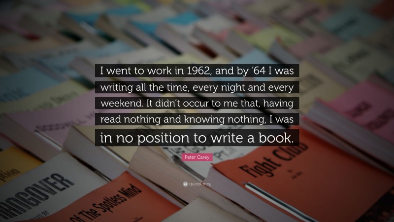 Peter Carey Quote: “I went to work in 1962, and by ’64 I was writing all the time, every night and every weekend. It didn’t occur to me that, having read nothing and knowing nothing, I was in no position to write a book.”