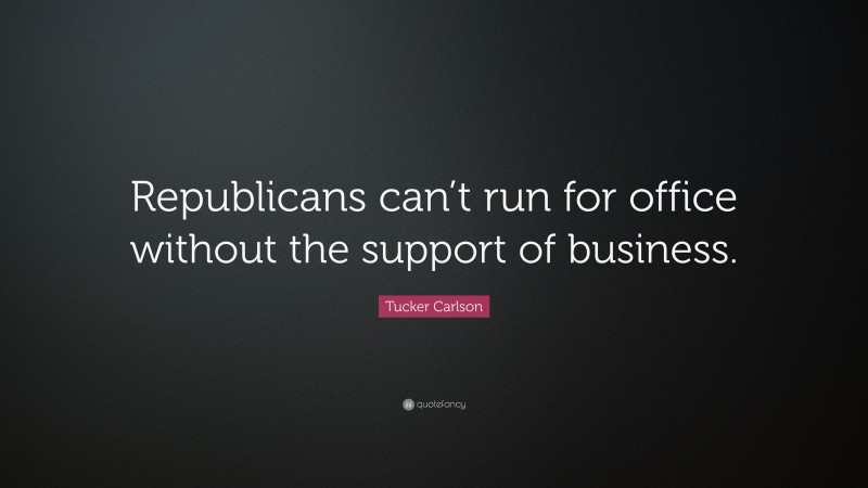 Tucker Carlson Quote: “Republicans can’t run for office without the support of business.”