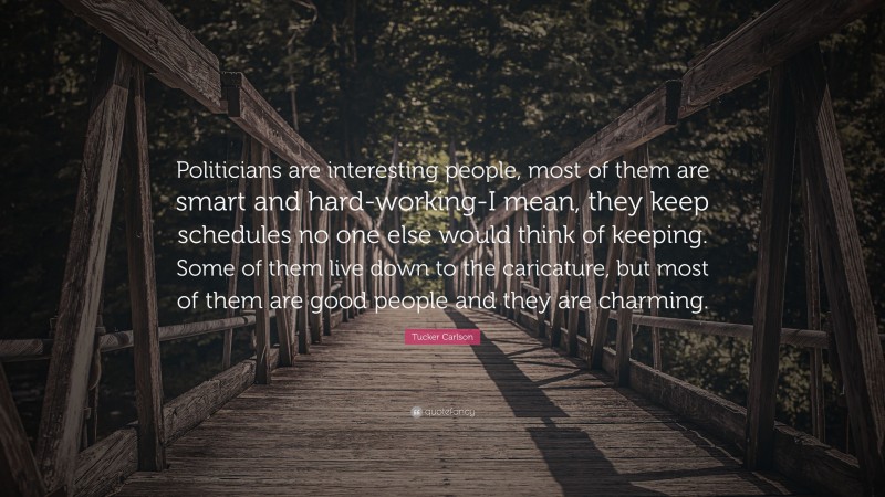 Tucker Carlson Quote: “Politicians are interesting people, most of them are smart and hard-working-I mean, they keep schedules no one else would think of keeping. Some of them live down to the caricature, but most of them are good people and they are charming.”