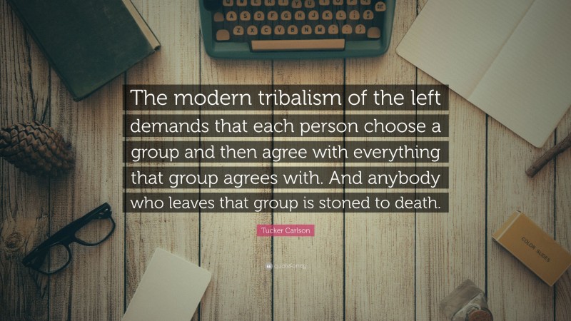 Tucker Carlson Quote: “The modern tribalism of the left demands that each person choose a group and then agree with everything that group agrees with. And anybody who leaves that group is stoned to death.”