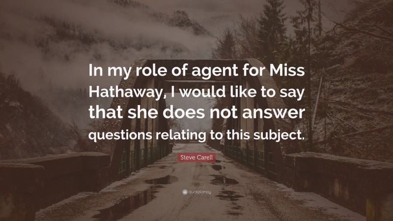 Steve Carell Quote: “In my role of agent for Miss Hathaway, I would like to say that she does not answer questions relating to this subject.”
