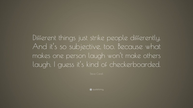 Steve Carell Quote: “Different things just strike people differently. And it’s so subjective, too. Because what makes one person laugh won’t make others laugh. I guess it’s kind of checkerboarded.”