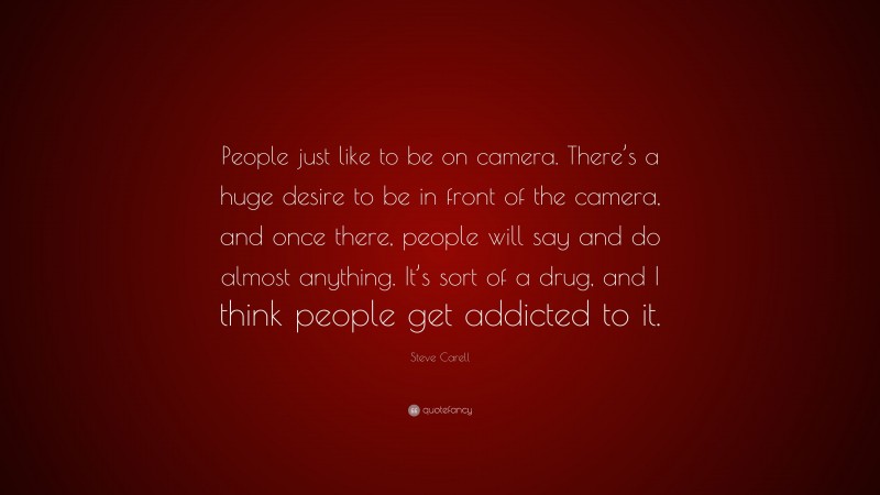 Steve Carell Quote: “People just like to be on camera. There’s a huge desire to be in front of the camera, and once there, people will say and do almost anything. It’s sort of a drug, and I think people get addicted to it.”