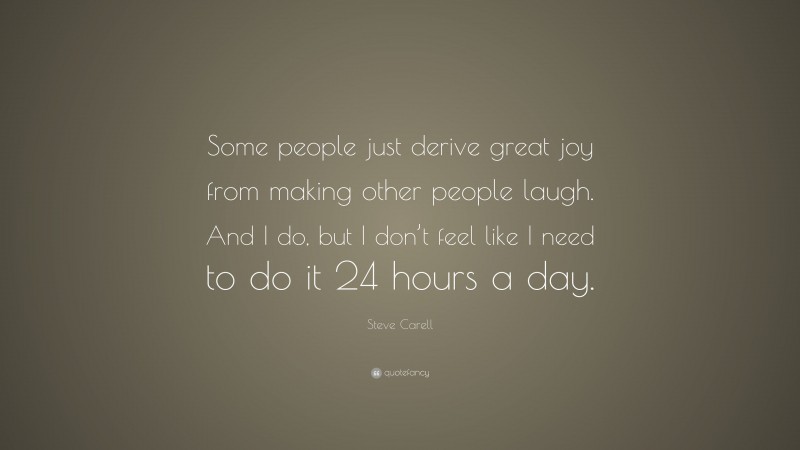 Steve Carell Quote: “Some people just derive great joy from making other people laugh. And I do, but I don’t feel like I need to do it 24 hours a day.”