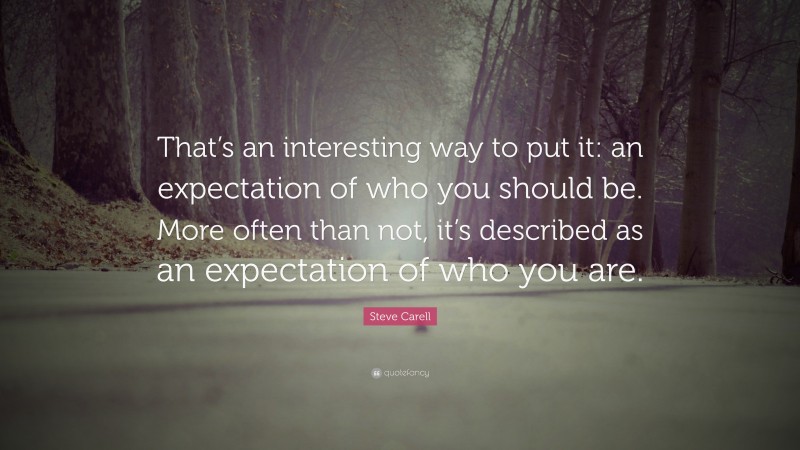 Steve Carell Quote: “That’s an interesting way to put it: an expectation of who you should be. More often than not, it’s described as an expectation of who you are.”